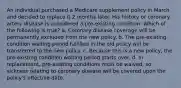 An individual purchased a Medicare supplement policy in March and decided to replace it 2 months later. His history or coronary artery disease is considered a pre-existing condition. Which of the following is true? a. Coronary disease coverage will be permanently excluded from the new policy. b. The pre-existing condition waiting period fulfilled in the old policy will be transferred to the new policy. c. Because this is a new policy, the pre-existing condition waiting period starts over. d. In replacement, pre-existing conditions must be waived, so sickness relating to coronary disease will be covered upon the policy's effective date.