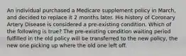 An individual purchased a Medicare supplement policy in March, and decided to replace it 2 months later. His history of Coronary Artery Disease is considered a pre-existing condition. Which of the following is true? The pre-existing condition waiting period fulfilled in the old policy will be transferred to the new policy, the new one picking up where the old one left off.