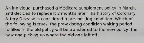 An individual purchased a Medicare supplement policy in March, and decided to replace it 2 months later. His history of Coronary Artery Disease is considered a pre-existing condition. Which of the following is true? The pre-existing condition waiting period fulfilled in the old policy will be transferred to the new policy, the new one picking up where the old one left off.