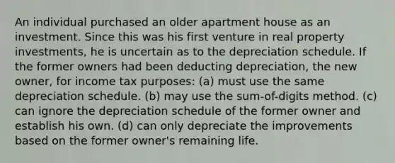 An individual purchased an older apartment house as an investment. Since this was his first venture in real property investments, he is uncertain as to the depreciation schedule. If the former owners had been deducting depreciation, the new owner, for income tax purposes: (a) must use the same depreciation schedule. (b) may use the sum-of-digits method. (c) can ignore the depreciation schedule of the former owner and establish his own. (d) can only depreciate the improvements based on the former owner's remaining life.