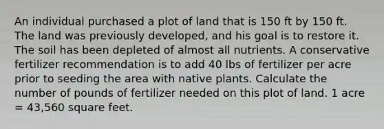 An individual purchased a plot of land that is 150 ft by 150 ft. The land was previously developed, and his goal is to restore it. The soil has been depleted of almost all nutrients. A conservative fertilizer recommendation is to add 40 lbs of fertilizer per acre prior to seeding the area with native plants. Calculate the number of pounds of fertilizer needed on this plot of land. 1 acre = 43,560 square feet.