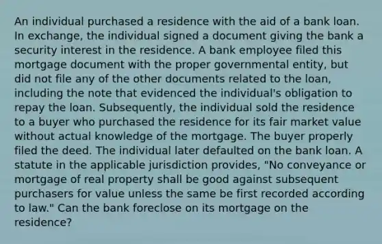 An individual purchased a residence with the aid of a bank loan. In exchange, the individual signed a document giving the bank a security interest in the residence. A bank employee filed this mortgage document with the proper governmental entity, but did not file any of the other documents related to the loan, including the note that evidenced the individual's obligation to repay the loan. Subsequently, the individual sold the residence to a buyer who purchased the residence for its fair market value without actual knowledge of the mortgage. The buyer properly filed the deed. The individual later defaulted on the bank loan. A statute in the applicable jurisdiction provides, "No conveyance or mortgage of real property shall be good against subsequent purchasers for value unless the same be first recorded according to law." Can the bank foreclose on its mortgage on the residence?