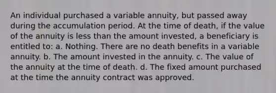 An individual purchased a variable annuity, but passed away during the accumulation period. At the time of death, if the value of the annuity is less than the amount invested, a beneficiary is entitled to: a. Nothing. There are no death benefits in a variable annuity. b. The amount invested in the annuity. c. The value of the annuity at the time of death. d. The fixed amount purchased at the time the annuity contract was approved.