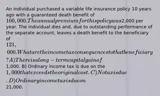 An individual purchased a variable life insurance policy 10 years ago with a guaranteed death benefit of 100,000. The annual premium for this policy was2,000 per year. The individual dies and, due to outstanding performance of the separate account, leaves a death benefit to the beneficiary of 121,000. What are the income tax consequences to that beneficiary? A) There is a long-term capital gain of1,000. B) Ordinary income tax is due on the 1,000 that exceeds the original cost. C) No tax is due. D) Ordinary income tax is due on21,000.