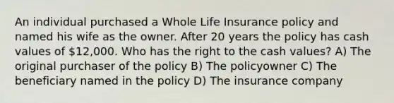 An individual purchased a Whole Life Insurance policy and named his wife as the owner. After 20 years the policy has cash values of 12,000. Who has the right to the cash values? A) The original purchaser of the policy B) The policyowner C) The beneficiary named in the policy D) The insurance company