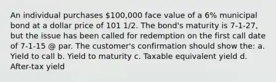 An individual purchases 100,000 face value of a 6% municipal bond at a dollar price of 101 1/2. The bond's maturity is 7-1-27, but the issue has been called for redemption on the first call date of 7-1-15 @ par. The customer's confirmation should show the: a. Yield to call b. Yield to maturity c. Taxable equivalent yield d. After-tax yield