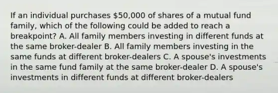 If an individual purchases 50,000 of shares of a mutual fund family, which of the following could be added to reach a breakpoint? A. All family members investing in different funds at the same broker-dealer B. All family members investing in the same funds at different broker-dealers C. A spouse's investments in the same fund family at the same broker-dealer D. A spouse's investments in different funds at different broker-dealers