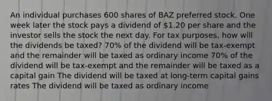 An individual purchases 600 shares of BAZ preferred stock. One week later the stock pays a dividend of 1.20 per share and the investor sells the stock the next day. For tax purposes, how will the dividends be taxed? 70% of the dividend will be tax-exempt and the remainder will be taxed as ordinary income 70% of the dividend will be tax-exempt and the remainder will be taxed as a capital gain The dividend will be taxed at long-term capital gains rates The dividend will be taxed as ordinary income