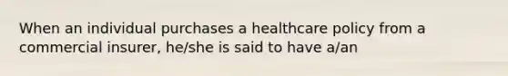 When an individual purchases a healthcare policy from a commercial insurer, he/she is said to have a/an