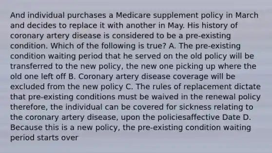 And individual purchases a Medicare supplement policy in March and decides to replace it with another in May. His history of coronary artery disease is considered to be a pre-existing condition. Which of the following is true? A. The pre-existing condition waiting period that he served on the old policy will be transferred to the new policy, the new one picking up where the old one left off B. Coronary artery disease coverage will be excluded from the new policy C. The rules of replacement dictate that pre-existing conditions must be waived in the renewal policy therefore, the individual can be covered for sickness relating to the coronary artery disease, upon the policiesaffective Date D. Because this is a new policy, the pre-existing condition waiting period starts over