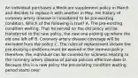 An individual purchases a Medicare supplement policy in March and decides to replace it with another in May. His history of coronary artery disease is considered to be pre-existing condition. Which of the following is true? A. The pre-existing condition waiting. That he served on the old policy will be transferred to the new policy, the new one picking up where the old one left off B. Coronary artery disease coverage will be excluded from the policy C. The rules of replacement dictate the pre-existing conditions must be waived in the renewal policy therefore, the individual can be covered for sickness relating to the coronary artery disease of panda policies effective date D. Because this is a new policy the pre-existing condition waiting period starts over