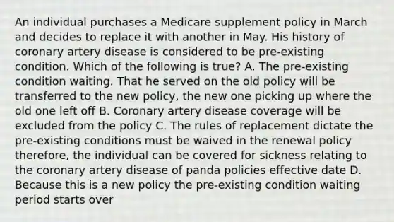 An individual purchases a Medicare supplement policy in March and decides to replace it with another in May. His history of coronary artery disease is considered to be pre-existing condition. Which of the following is true? A. The pre-existing condition waiting. That he served on the old policy will be transferred to the new policy, the new one picking up where the old one left off B. Coronary artery disease coverage will be excluded from the policy C. The rules of replacement dictate the pre-existing conditions must be waived in the renewal policy therefore, the individual can be covered for sickness relating to the coronary artery disease of panda policies effective date D. Because this is a new policy the pre-existing condition waiting period starts over