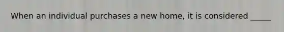 When an individual purchases a new home, it is considered _____