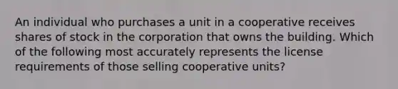 An individual who purchases a unit in a cooperative receives shares of stock in the corporation that owns the building. Which of the following most accurately represents the license requirements of those selling cooperative units?