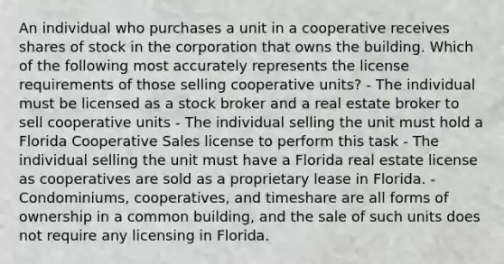 An individual who purchases a unit in a cooperative receives shares of stock in the corporation that owns the building. Which of the following most accurately represents the license requirements of those selling cooperative units? - The individual must be licensed as a stock broker and a real estate broker to sell cooperative units - The individual selling the unit must hold a Florida Cooperative Sales license to perform this task - The individual selling the unit must have a Florida real estate license as cooperatives are sold as a proprietary lease in Florida. - Condominiums, cooperatives, and timeshare are all forms of ownership in a common building, and the sale of such units does not require any licensing in Florida.