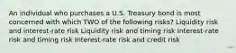 An individual who purchases a U.S. Treasury bond is most concerned with which TWO of the following risks? Liquidity risk and interest-rate risk Liquidity risk and timing risk Interest-rate risk and timing risk Interest-rate risk and credit risk