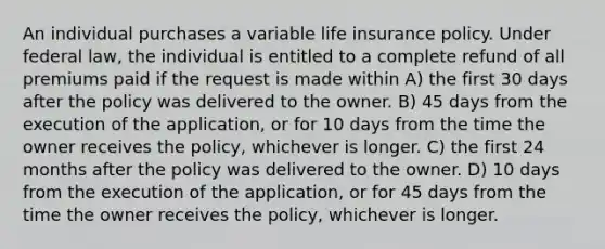 An individual purchases a variable life insurance policy. Under federal law, the individual is entitled to a complete refund of all premiums paid if the request is made within A) the first 30 days after the policy was delivered to the owner. B) 45 days from the execution of the application, or for 10 days from the time the owner receives the policy, whichever is longer. C) the first 24 months after the policy was delivered to the owner. D) 10 days from the execution of the application, or for 45 days from the time the owner receives the policy, whichever is longer.