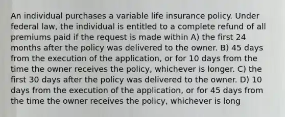 An individual purchases a variable life insurance policy. Under federal law, the individual is entitled to a complete refund of all premiums paid if the request is made within A) the first 24 months after the policy was delivered to the owner. B) 45 days from the execution of the application, or for 10 days from the time the owner receives the policy, whichever is longer. C) the first 30 days after the policy was delivered to the owner. D) 10 days from the execution of the application, or for 45 days from the time the owner receives the policy, whichever is long