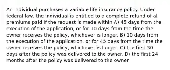 An individual purchases a variable life insurance policy. Under federal law, the individual is entitled to a complete refund of all premiums paid if the request is made within A) 45 days from the execution of the application, or for 10 days from the time the owner receives the policy, whichever is longer. B) 10 days from the execution of the application, or for 45 days from the time the owner receives the policy, whichever is longer. C) the first 30 days after the policy was delivered to the owner. D) the first 24 months after the policy was delivered to the owner.