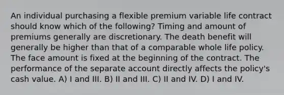 An individual purchasing a flexible premium variable life contract should know which of the following? Timing and amount of premiums generally are discretionary. The death benefit will generally be higher than that of a comparable whole life policy. The face amount is fixed at the beginning of the contract. The performance of the separate account directly affects the policy's cash value. A) I and III. B) II and III. C) II and IV. D) I and IV.