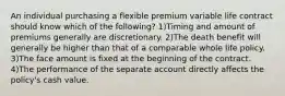 An individual purchasing a flexible premium variable life contract should know which of the following? 1)Timing and amount of premiums generally are discretionary. 2)The death benefit will generally be higher than that of a comparable whole life policy. 3)The face amount is fixed at the beginning of the contract. 4)The performance of the separate account directly affects the policy's cash value.