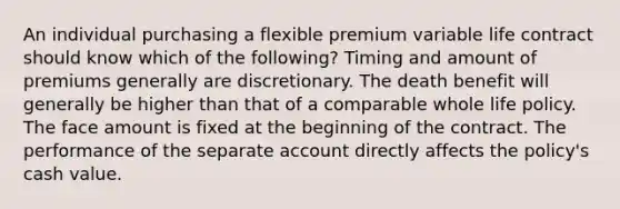 An individual purchasing a flexible premium variable life contract should know which of the following? Timing and amount of premiums generally are discretionary. The death benefit will generally be higher than that of a comparable whole life policy. The face amount is fixed at the beginning of the contract. The performance of the separate account directly affects the policy's cash value.