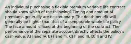 An individual purchasing a flexible premium variable life contract should know which of the following? Timing and amount of premiums generally are discretionary. The death benefit will generally be higher than that of a comparable whole life policy. The face amount is fixed at the beginning of the contract. The performance of the separate account directly affects the policy's cash value. A) I and IV. B) I and III. C) II and III. D) II and IV.