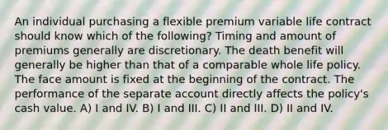 An individual purchasing a flexible premium variable life contract should know which of the following? Timing and amount of premiums generally are discretionary. The death benefit will generally be higher than that of a comparable whole life policy. The face amount is fixed at the beginning of the contract. The performance of the separate account directly affects the policy's cash value. A) I and IV. B) I and III. C) II and III. D) II and IV.