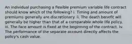 An individual purchasing a flexible premium variable life contract should know which of the following? i. Timing and amount of premiums generally are discretionary. ii. The death benefit will generally be higher than that of a comparable whole life policy. iii. The face amount is fixed at the beginning of the contract. iv. The performance of the separate account directly affects the policy's cash value.