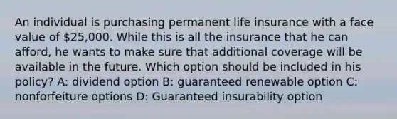 An individual is purchasing permanent life insurance with a face value of 25,000. While this is all the insurance that he can afford, he wants to make sure that additional coverage will be available in the future. Which option should be included in his policy? A: dividend option B: guaranteed renewable option C: nonforfeiture options D: Guaranteed insurability option