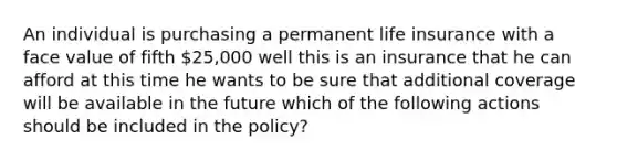 An individual is purchasing a permanent life insurance with a face value of fifth 25,000 well this is an insurance that he can afford at this time he wants to be sure that additional coverage will be available in the future which of the following actions should be included in the policy?