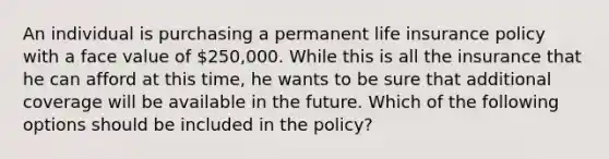 An individual is purchasing a permanent life insurance policy with a face value of 250,000. While this is all the insurance that he can afford at this time, he wants to be sure that additional coverage will be available in the future. Which of the following options should be included in the policy?