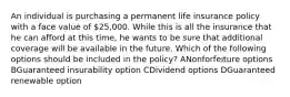 An individual is purchasing a permanent life insurance policy with a face value of 25,000. While this is all the insurance that he can afford at this time, he wants to be sure that additional coverage will be available in the future. Which of the following options should be included in the policy? ANonforfeiture options BGuaranteed insurability option CDividend options DGuaranteed renewable option