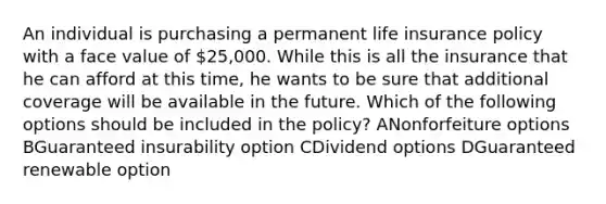 An individual is purchasing a permanent life insurance policy with a face value of 25,000. While this is all the insurance that he can afford at this time, he wants to be sure that additional coverage will be available in the future. Which of the following options should be included in the policy? ANonforfeiture options BGuaranteed insurability option CDividend options DGuaranteed renewable option