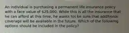 An individual is purchasing a permanent life insurance policy with a face value of 25,000. While this is all the insurance that he can afford at this time, he wants tot be sure that additional coverage will be available in the future. Which of the following options should be included in the policy?