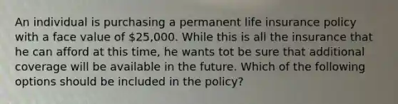 An individual is purchasing a permanent life insurance policy with a face value of 25,000. While this is all the insurance that he can afford at this time, he wants tot be sure that additional coverage will be available in the future. Which of the following options should be included in the policy?