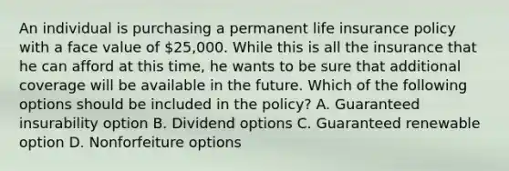 An individual is purchasing a permanent life insurance policy with a face value of 25,000. While this is all the insurance that he can afford at this time, he wants to be sure that additional coverage will be available in the future. Which of the following options should be included in the policy? A. Guaranteed insurability option B. Dividend options C. Guaranteed renewable option D. Nonforfeiture options