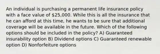 An individual is purchasing a permanent life insurance policy with a face value of 25,000. While this is all the insurance that he can afford at this time, he wants to be sure that additional coverage will be available in the future. Which of the following options should be included in the policy? A) Guaranteed insurability option B) Dividend options C) Guaranteed renewable option D) Nonforfeiture options