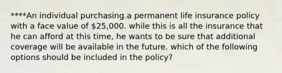 ****An individual purchasing a permanent life insurance policy with a face value of 25,000. while this is all the insurance that he can afford at this time, he wants to be sure that additional coverage will be available in the future. which of the following options should be included in the policy?