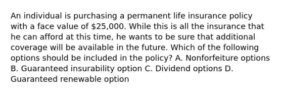 An individual is purchasing a permanent life insurance policy with a face value of 25,000. While this is all the insurance that he can afford at this time, he wants to be sure that additional coverage will be available in the future. Which of the following options should be included in the policy? A. Nonforfeiture options B. Guaranteed insurability option C. Dividend options D. Guaranteed renewable option