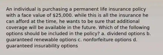 An individual is purchasing a permanent life insurance policy with a face value of 25,000. while this is all the insurance he can afford at the time, he wants to be sure that additional coverage will be available in the future. Which of the following options should be included in the policy? a. dividend options b. guaranteed renewable options c. nonforfeiture options d. guaranteed insurability options