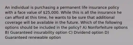 An individual is purchasing a permanent life insurance policy with a face value of 25,000. While this is all the insurance he can afford at this time, he wants to be sure that additional coverage will be available in the future. Which of the following options should be included in the policy? A) Nonforfeiture options B) Guaranteed insurability option C) Dividend option D) Guaranteed renewable option