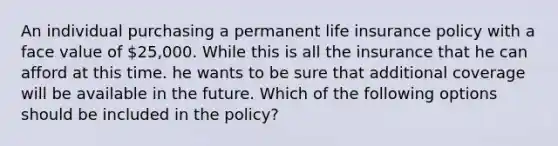 An individual purchasing a permanent life insurance policy with a face value of 25,000. While this is all the insurance that he can afford at this time. he wants to be sure that additional coverage will be available in the future. Which of the following options should be included in the policy?