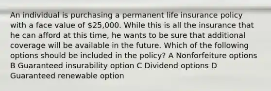 An individual is purchasing a permanent life insurance policy with a face value of 25,000. While this is all the insurance that he can afford at this time, he wants to be sure that additional coverage will be available in the future. Which of the following options should be included in the policy? A Nonforfeiture options B Guaranteed insurability option C Dividend options D Guaranteed renewable option