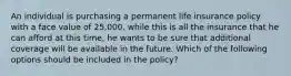 An individual is purchasing a permanent life insurance policy with a face value of 25,000. while this is all the insurance that he can afford at this time, he wants to be sure that additional coverage will be available in the future. Which of the following options should be included in the policy?