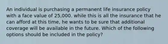 An individual is purchasing a permanent life insurance policy with a face value of 25,000. while this is all the insurance that he can afford at this time, he wants to be sure that additional coverage will be available in the future. Which of the following options should be included in the policy?