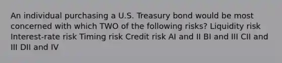 An individual purchasing a U.S. Treasury bond would be most concerned with which TWO of the following risks? Liquidity risk Interest-rate risk Timing risk Credit risk AI and II BI and III CII and III DII and IV