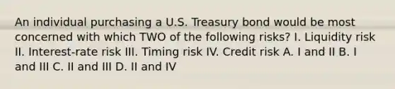 An individual purchasing a U.S. Treasury bond would be most concerned with which TWO of the following risks? I. Liquidity risk II. Interest-rate risk III. Timing risk IV. Credit risk A. I and II B. I and III C. II and III D. II and IV