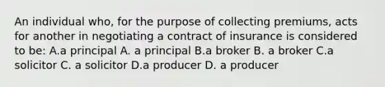 An individual who, for the purpose of collecting premiums, acts for another in negotiating a contract of insurance is considered to be: A.a principal A. a principal B.a broker B. a broker C.a solicitor C. a solicitor D.a producer D. a producer