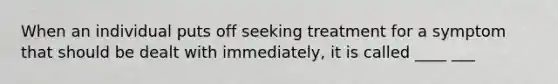 When an individual puts off seeking treatment for a symptom that should be dealt with immediately, it is called ____ ___